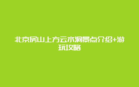 北京房山上方云水洞景点介绍+游玩攻略