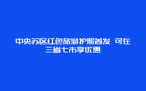 中央苏区红色旅游护照首发 可在三省七市享优惠