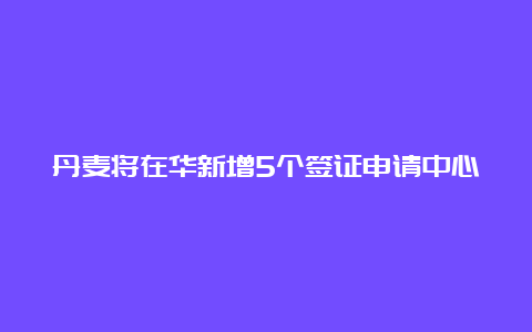 丹麦将在华新增5个签证申请中心