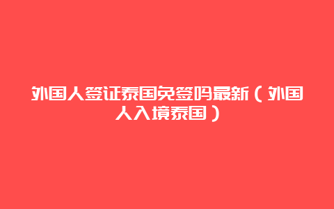 外国人签证泰国免签吗最新（外国人入境泰国）