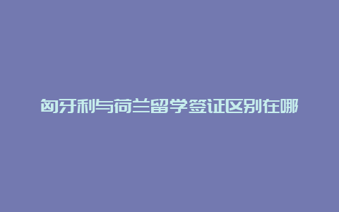 匈牙利与荷兰留学签证区别在哪