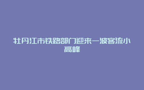 牡丹江市铁路部门迎来一波客流小高峰