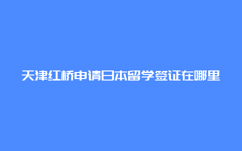 天津红桥申请日本留学签证在哪里