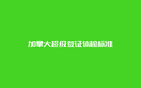 加拿大超级签证体检标准