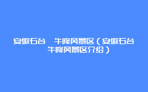 安徽石台牯牛降风景区（安徽石台牯牛降风景区介绍）