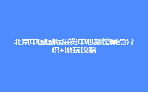 北京中国国际展览中心新馆景点介绍+游玩攻略