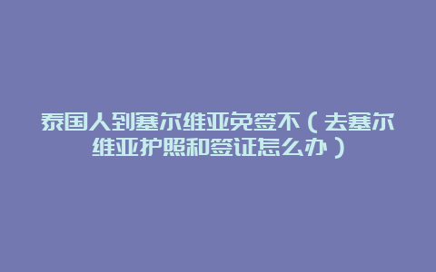 泰国人到塞尔维亚免签不（去塞尔维亚护照和签证怎么办）