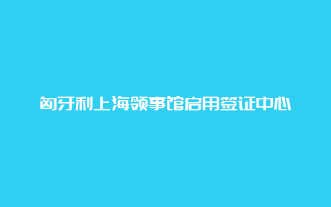 匈牙利上海领事馆启用签证中心