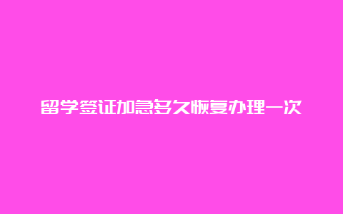 留学签证加急多久恢复办理一次