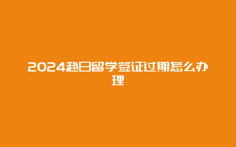 2024赴日留学签证过期怎么办理