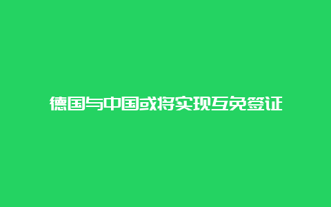 德国与中国或将实现互免签证