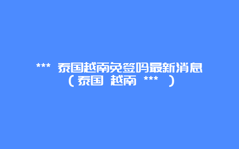 *** 泰国越南免签吗最新消息（泰国 越南 *** ）