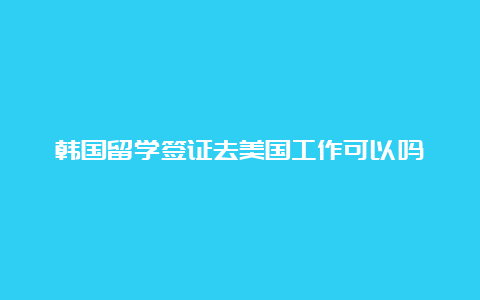 韩国留学签证去美国工作可以吗