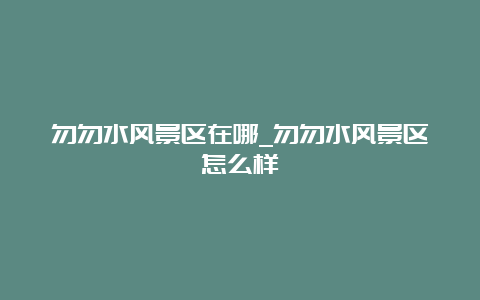 勿勿水风景区在哪_勿勿水风景区怎么样