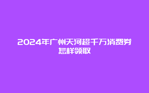 2024年广州天河超千万消费券怎样领取