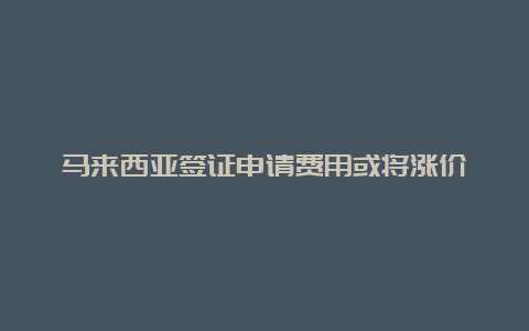 马来西亚签证申请费用或将涨价