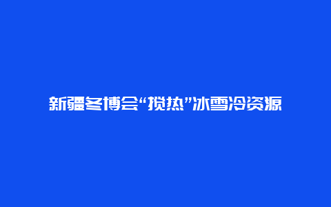 新疆冬博会“搅热”冰雪冷资源