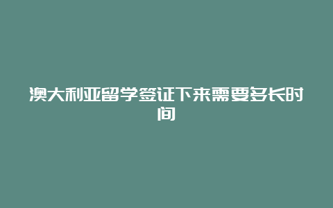 澳大利亚留学签证下来需要多长时间