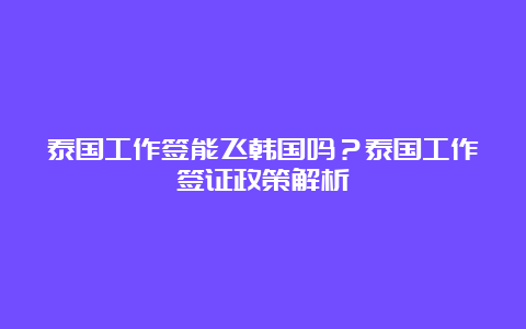 泰国工作签能飞韩国吗？泰国工作签证政策解析