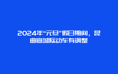 2024年“元旦”假日期间，昆曲宣城际动车有调整