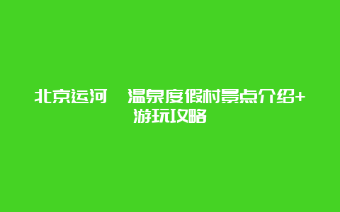 北京运河苑温泉度假村景点介绍+游玩攻略