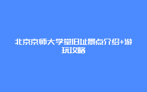 北京京师大学堂旧址景点介绍+游玩攻略