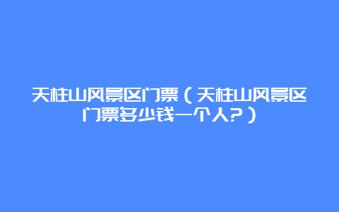 天柱山风景区门票（天柱山风景区门票多少钱一个人?）