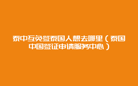 泰中互免签泰国人想去哪里（泰国中国签证申请服务中心）