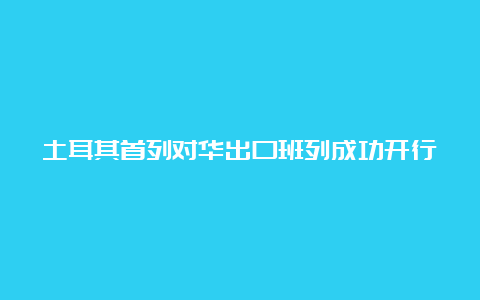 土耳其首列对华出口班列成功开行