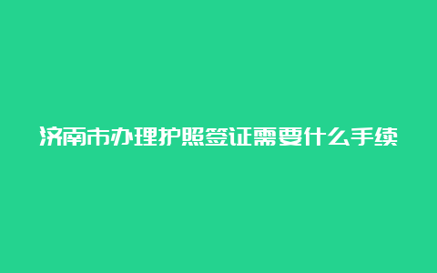 济南市办理护照签证需要什么手续