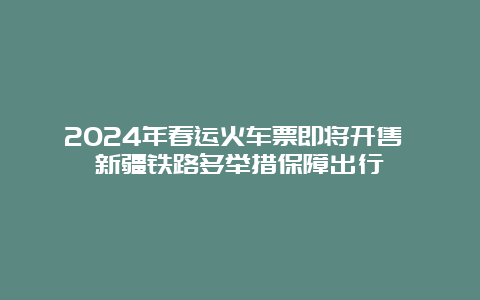 2024年春运火车票即将开售 新疆铁路多举措保障出行