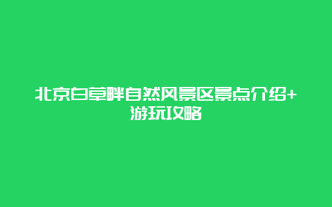 北京白草畔自然风景区景点介绍+游玩攻略