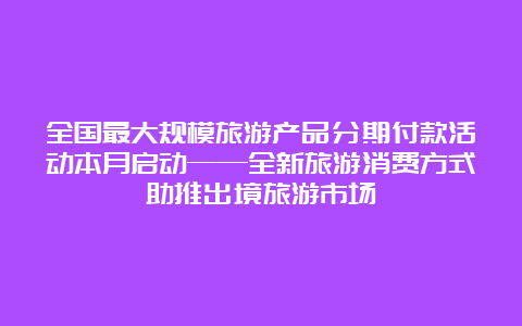 全国最大规模旅游产品分期付款活动本月启动——全新旅游消费方式助推出境旅游市场