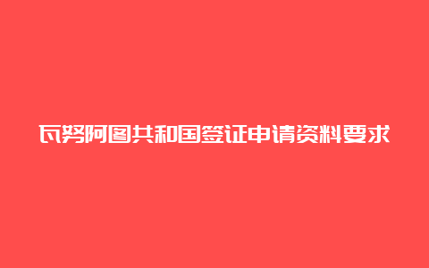 瓦努阿图共和国签证申请资料要求