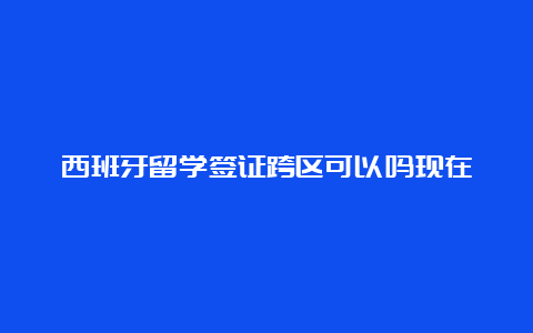 西班牙留学签证跨区可以吗现在