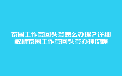 泰国工作签回头签怎么办理？详细解析泰国工作签回头签办理流程