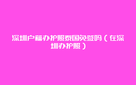 深圳户籍办护照泰国免签吗（在深圳办护照）