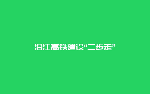 沿江高铁建设“三步走”