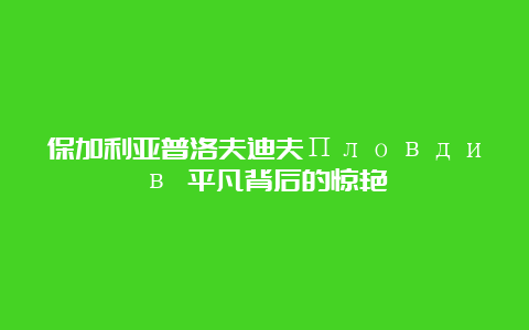 保加利亚普洛夫迪夫Пловдив 平凡背后的惊艳