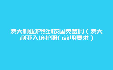 澳大利亚护照到泰国免签吗（澳大利亚入境护照有效期要求）