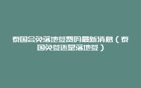 泰国会免落地签费吗最新消息（泰国免签还是落地签）