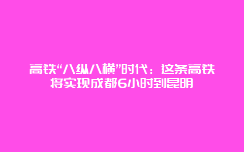 高铁“八纵八横”时代：这条高铁将实现成都6小时到昆明