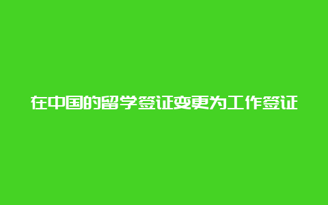 在中国的留学签证变更为工作签证