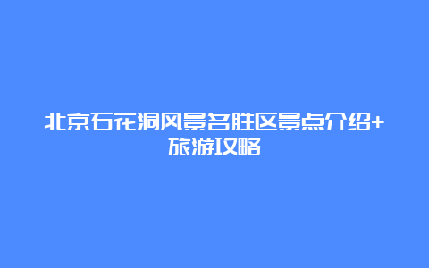 北京石花洞风景名胜区景点介绍+旅游攻略