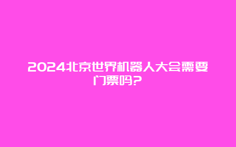 2024北京世界机器人大会需要门票吗?