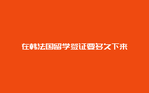 在韩法国留学签证要多久下来