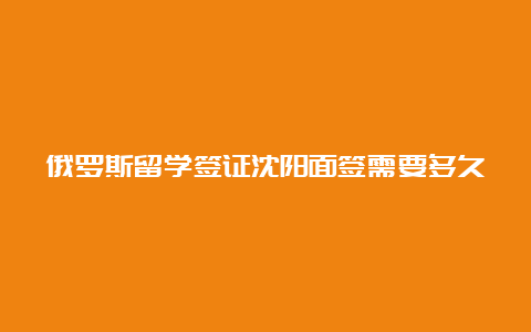 俄罗斯留学签证沈阳面签需要多久