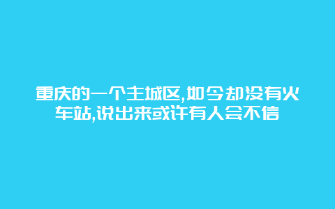 重庆的一个主城区,如今却没有火车站,说出来或许有人会不信