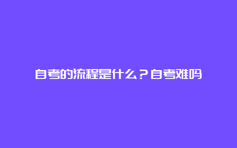 自考的流程是什么？自考难吗