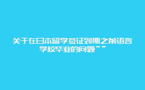 关于在日本留学签证到期之前语言学校毕业的问题~~